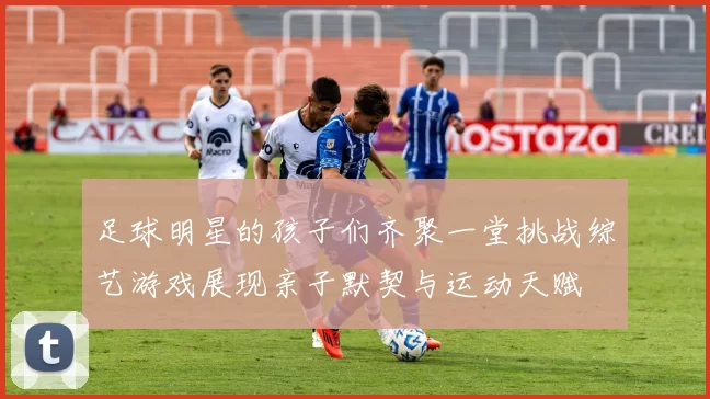 足球明星的孩子们齐聚一堂挑战综艺游戏展现亲子默契与运动天赋