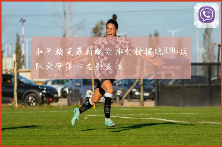 和平精英最新配合排行榜揭晓RNG战队荣登第六名引关注