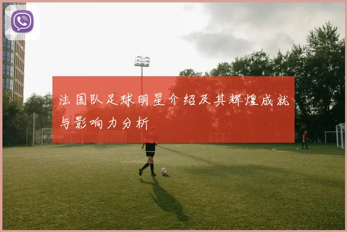 法国队足球明星介绍及其辉煌成就与影响力分析