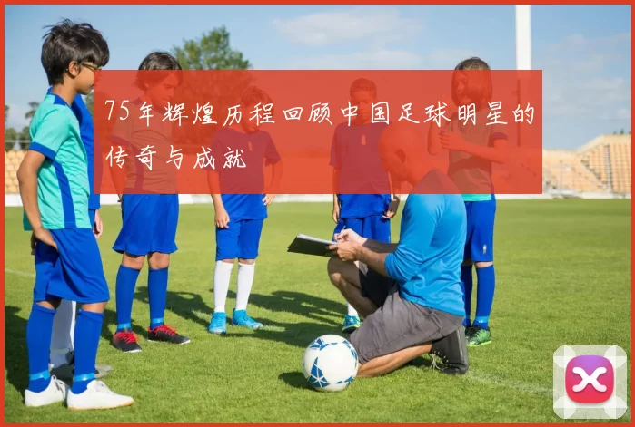 75年辉煌历程回顾中国足球明星的传奇与成就