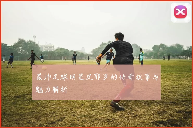 最帅足球明星皮耶罗的传奇故事与魅力解析