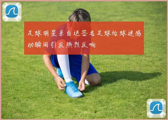 足球明星亲自送签名足球给球迷感动瞬间引发热烈反响