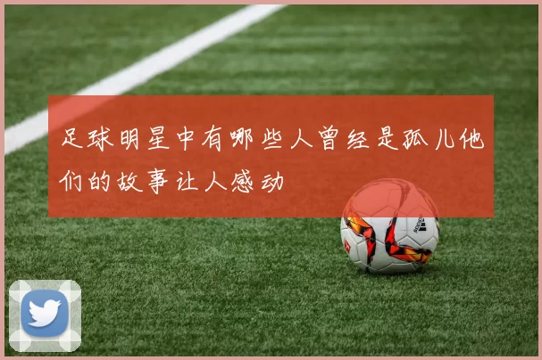 足球明星中有哪些人曾经是孤儿他们的故事让人感动