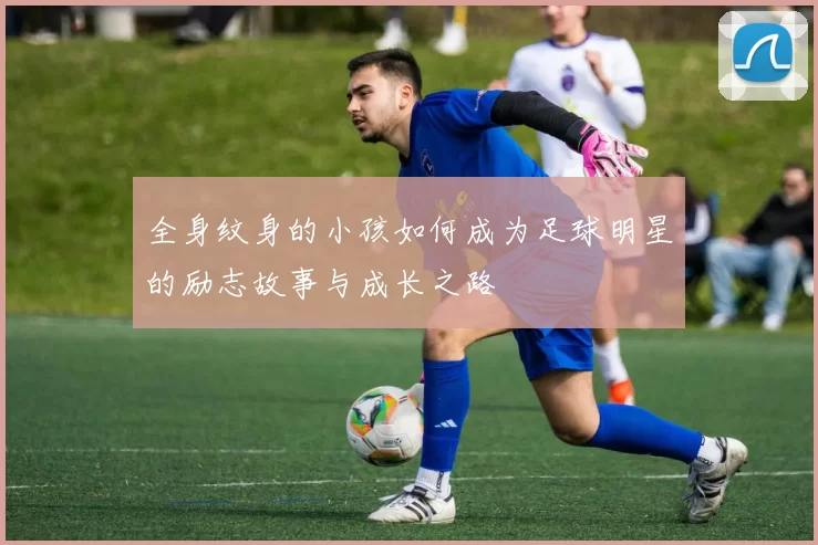 全身纹身的小孩如何成为足球明星的励志故事与成长之路
