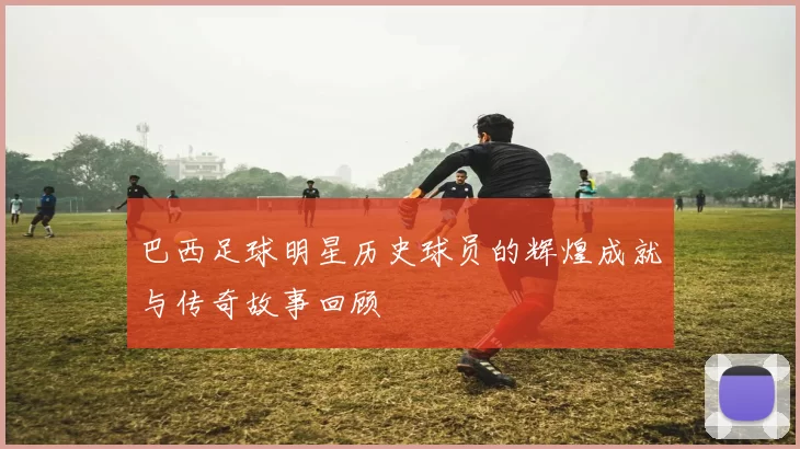 巴西足球明星历史球员的辉煌成就与传奇故事回顾
