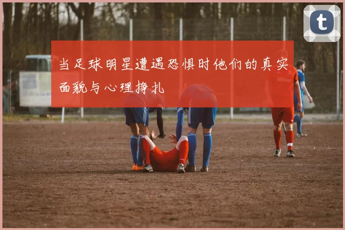当足球明星遭遇恐惧时他们的真实面貌与心理挣扎