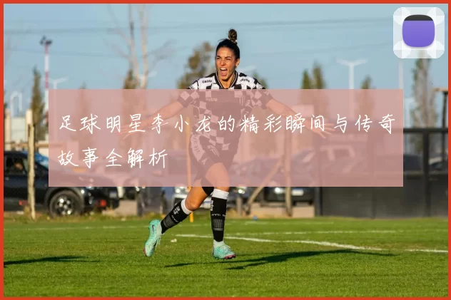 足球明星李小龙的精彩瞬间与传奇故事全解析