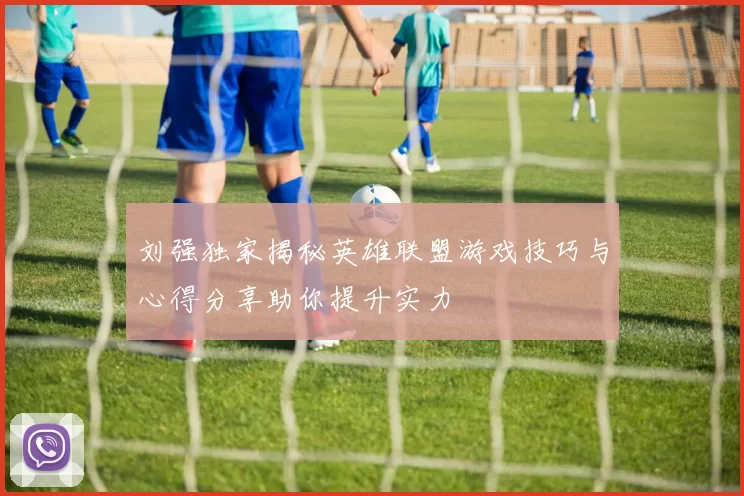 刘强独家揭秘英雄联盟游戏技巧与心得分享助你提升实力
