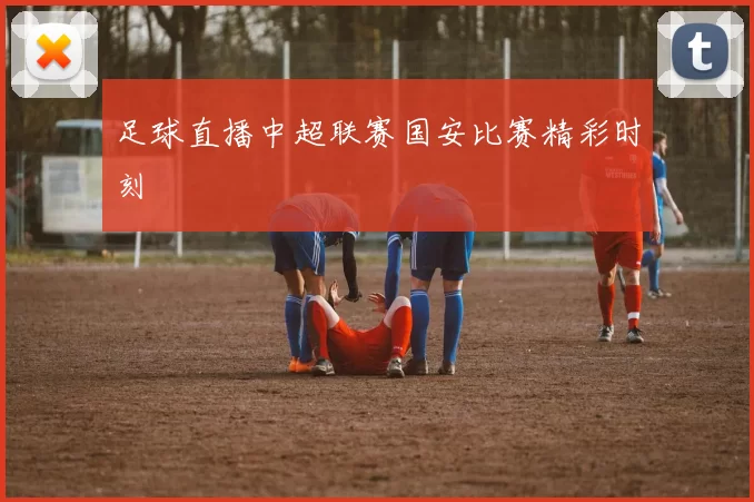 足球直播中超联赛国安比赛精彩时刻