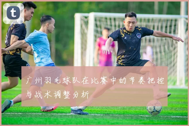 广州羽毛球队在比赛中的节奏把控与战术调整分析