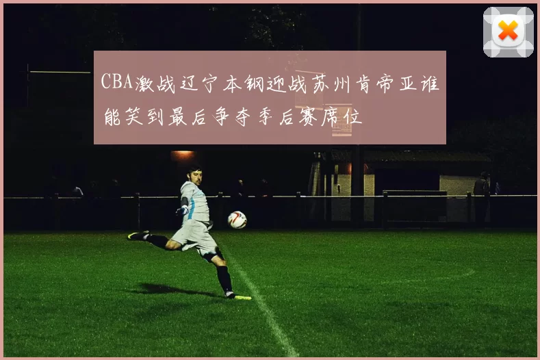CBA激战辽宁本钢迎战苏州肯帝亚谁能笑到最后争夺季后赛席位