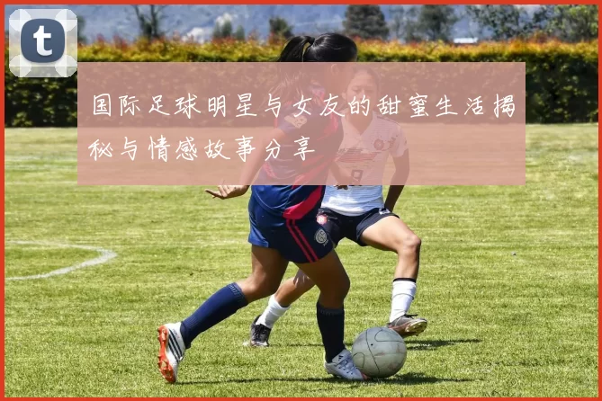 国际足球明星与女友的甜蜜生活揭秘与情感故事分享