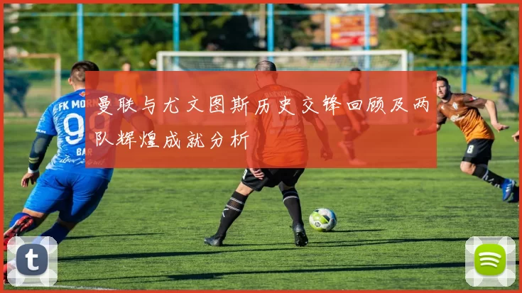 曼联与尤文图斯历史交锋回顾及两队辉煌成就分析