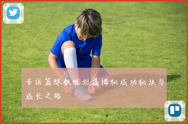 专访篮球教练刘磊揭秘成功秘诀与成长之路