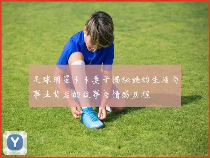 足球明星卡卡妻子揭秘她的生活与事业背后的故事与情感历程