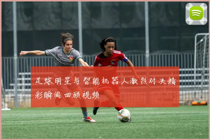 足球明星与智能机器人激烈对决精彩瞬间回顾视频