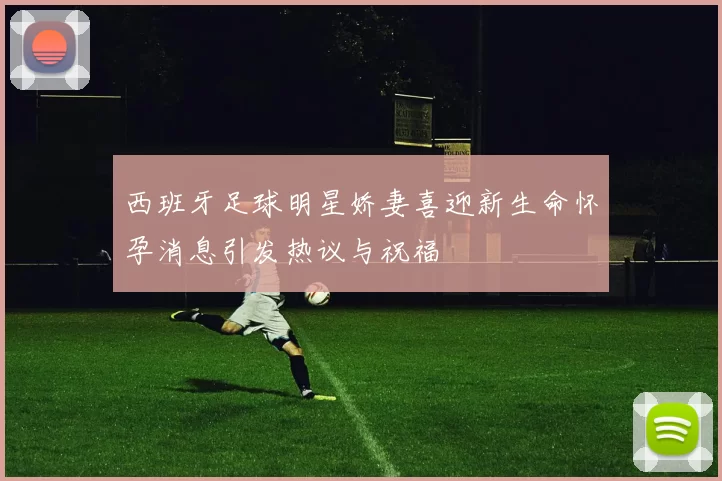西班牙足球明星娇妻喜迎新生命怀孕消息引发热议与祝福