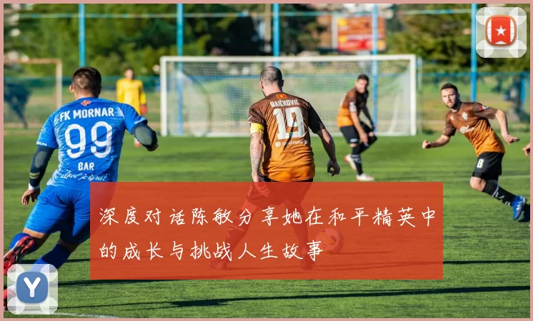 深度对话陈敏分享她在和平精英中的成长与挑战人生故事