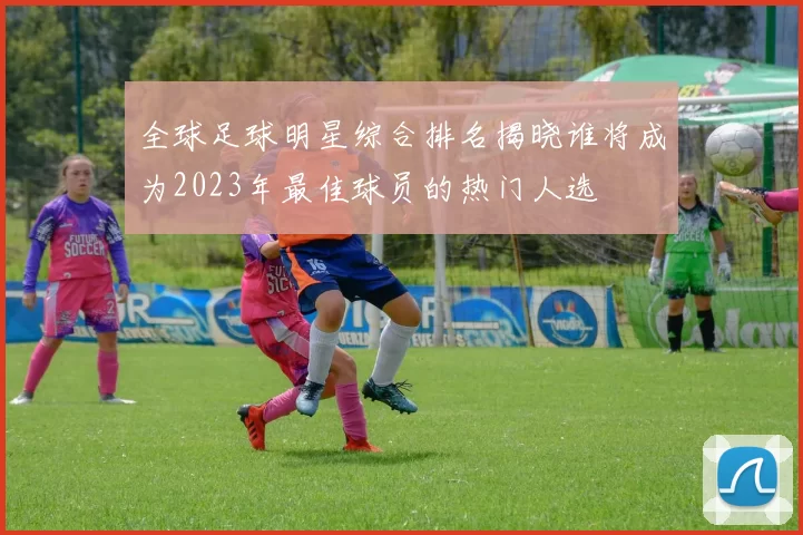 全球足球明星综合排名揭晓谁将成为2023年最佳球员的热门人选