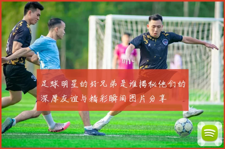 足球明星的好兄弟是谁揭秘他们的深厚友谊与精彩瞬间图片分享