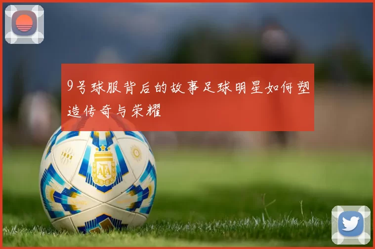9号球服背后的故事足球明星如何塑造传奇与荣耀