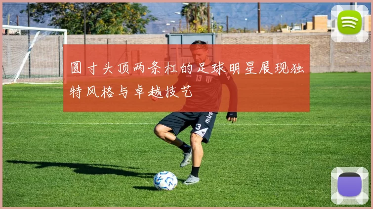 圆寸头顶两条杠的足球明星展现独特风格与卓越技艺