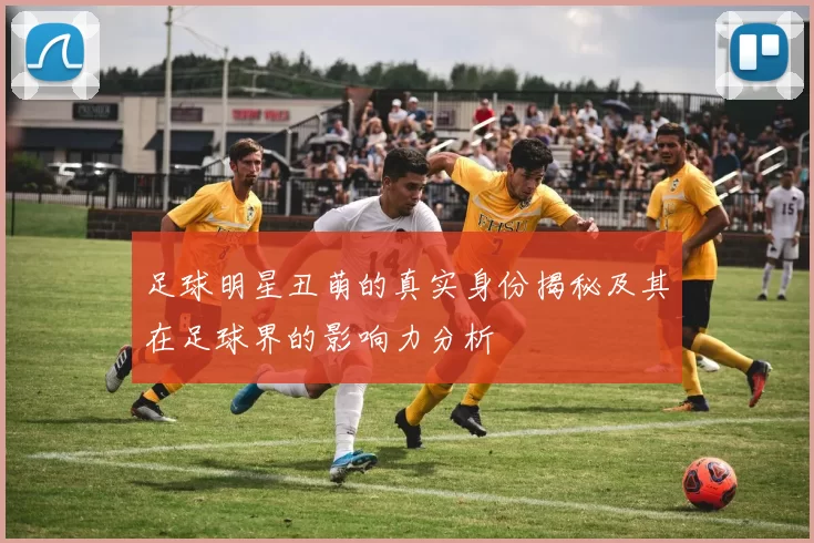 足球明星丑萌的真实身份揭秘及其在足球界的影响力分析