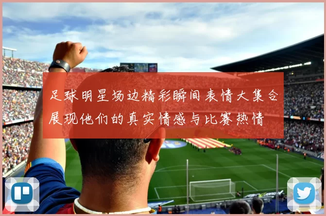 足球明星场边精彩瞬间表情大集合展现他们的真实情感与比赛热情