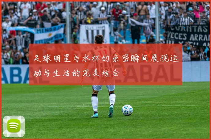 足球明星与水杯的亲密瞬间展现运动与生活的完美结合