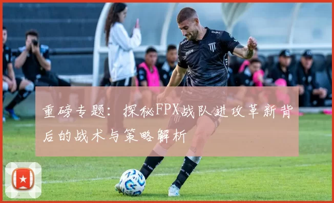 重磅专题：探秘FPX战队进攻革新背后的战术与策略解析