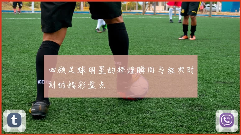 回顾足球明星的辉煌瞬间与经典时刻的精彩盘点