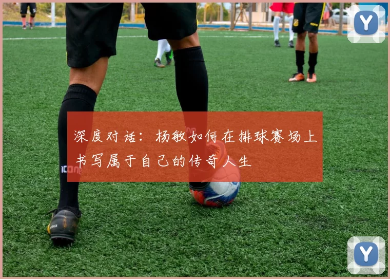 深度对话：杨敏如何在排球赛场上书写属于自己的传奇人生