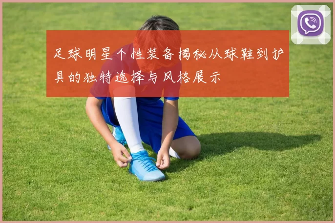足球明星个性装备揭秘从球鞋到护具的独特选择与风格展示