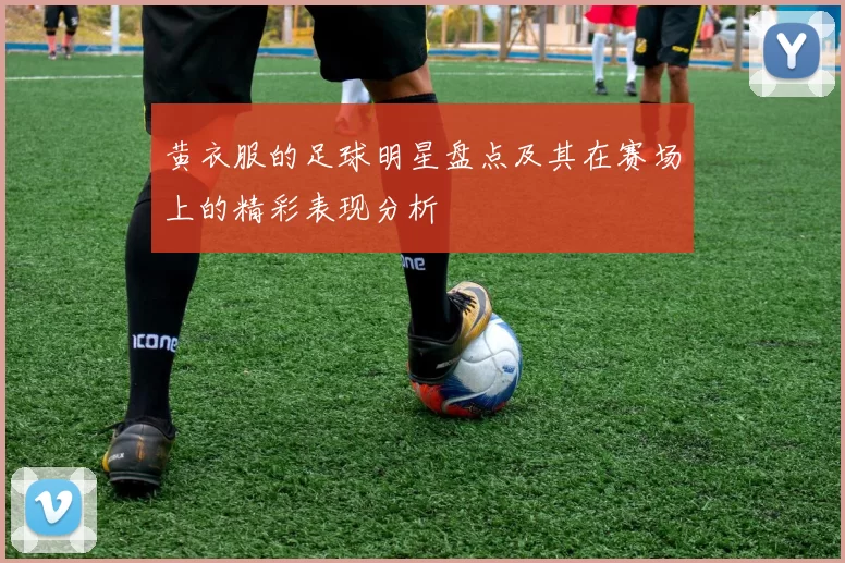 黄衣服的足球明星盘点及其在赛场上的精彩表现分析